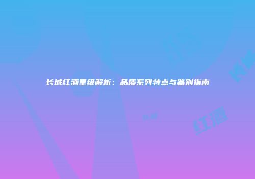长城红酒星级解析：品质系列特点与鉴别指南