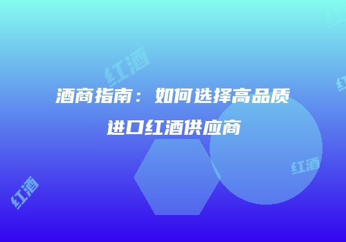 酒商指南：如何选择高品质进口红酒供应商