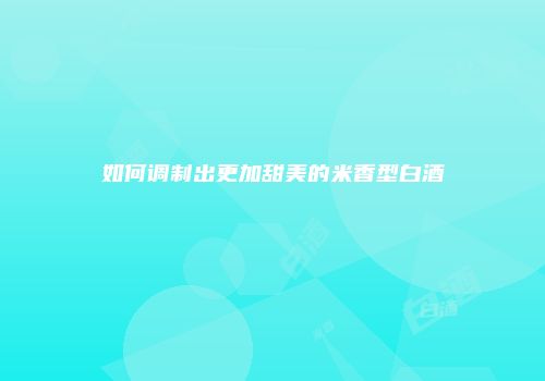 如何调制出更加甜美的米香型白酒