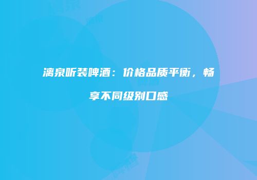 漓泉听装啤酒：价格品质平衡，畅享不同级别口感