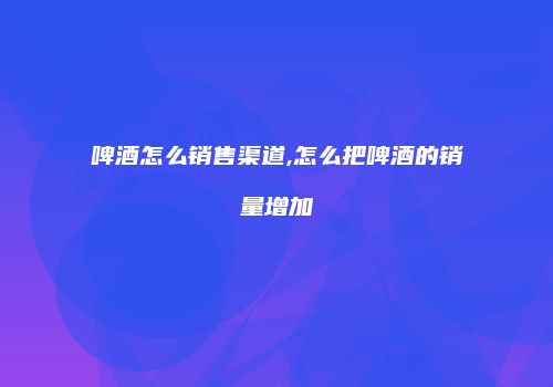 啤酒怎么销售渠道,怎么把啤酒的销量增加