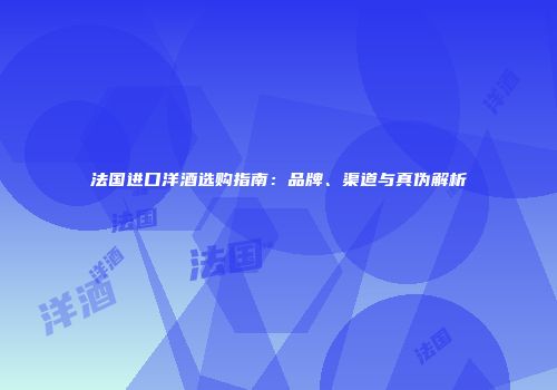 法国进口洋酒选购指南：品牌、渠道与真伪解析
