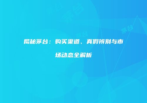 揭秘茅台：购买渠道、真假辨别与市场动态全解析