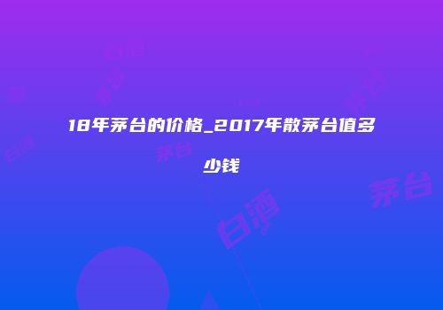 18年茅台的价格_2017年散茅台值多少钱