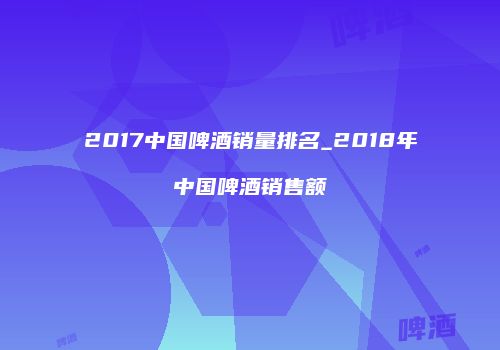 2017中国啤酒销量排名_2018年中国啤酒销售额