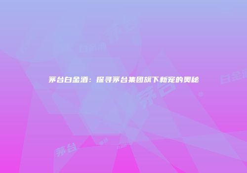 茅台白金酒：探寻茅台集团旗下新宠的奥秘