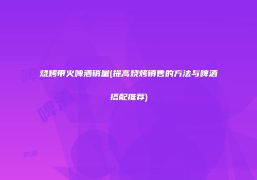 烧烤带火啤酒销量(提高烧烤销售的方法与啤酒搭配推荐)
