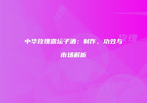 中华玫瑰露坛子酒：制作、功效与市场解析