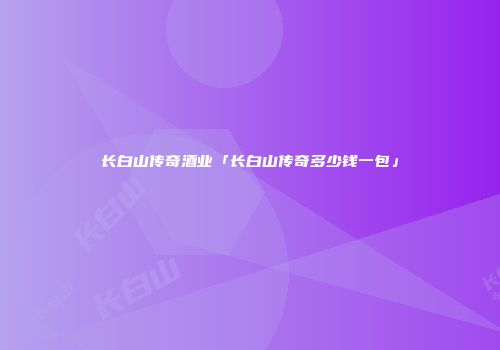 长白山传奇酒业「长白山传奇多少钱一包」