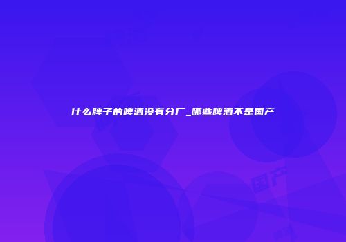 什么牌子的啤酒没有分厂_哪些啤酒不是国产