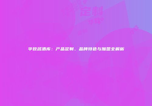 华致名酒库：产品定制、品牌特色与加盟全解析