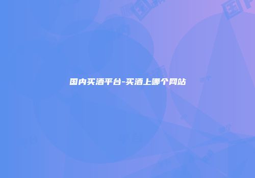 国内买酒平台-买酒上哪个网站