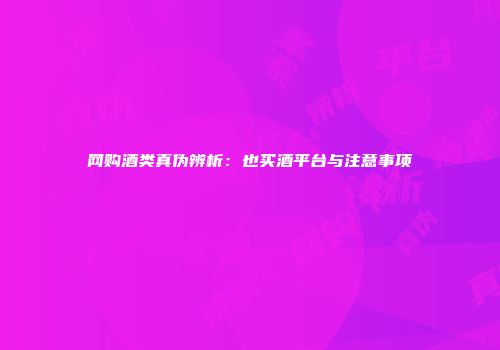 网购酒类真伪辨析：也买酒平台与注意事项