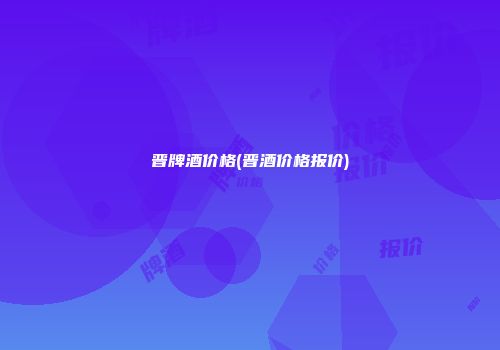 晋牌酒价格(晋酒价格报价)