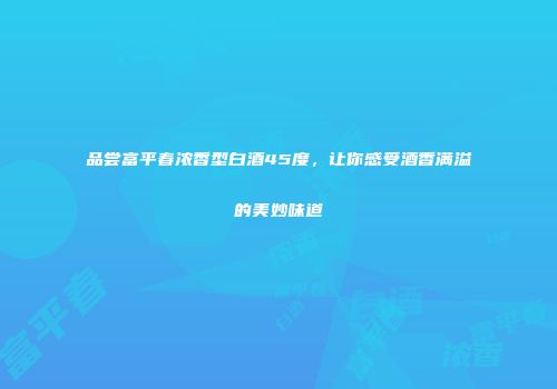 品尝富平春浓香型白酒45度，让你感受酒香满溢的美妙味道