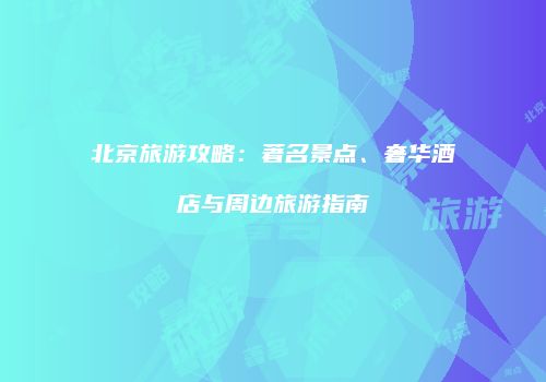 北京旅游攻略：著名景点、奢华酒店与周边旅游指南