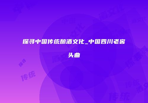 探寻中国传统酿酒文化_中国四川老窖头曲
