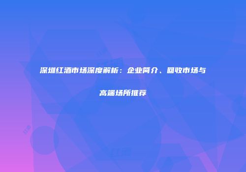 深圳红酒市场深度解析：企业简介、回收市场与高端场所推荐