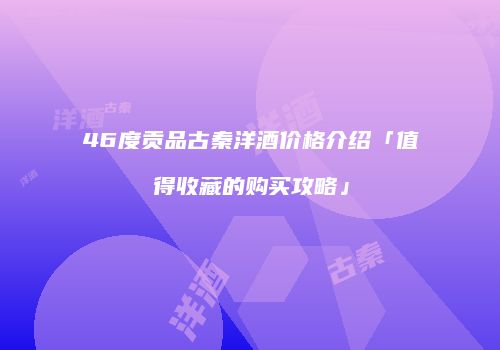46度贡品古秦洋酒价格介绍「值得收藏的购买攻略」