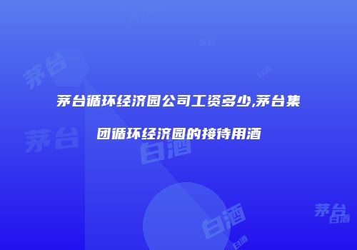 茅台循环经济园公司工资多少,茅台集团循环经济园的接待用酒
