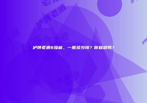 泸牌老酒6珍藏，一瓶多少钱？你知道吗？