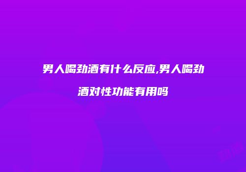 男人喝劲酒有什么反应,男人喝劲酒对性功能有用吗