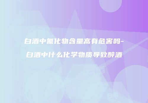 白酒中氰化物含量高有危害吗-白酒中什么化学物质导致醉酒