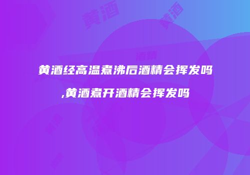 黄酒经高温煮沸后酒精会挥发吗,黄酒煮开酒精会挥发吗