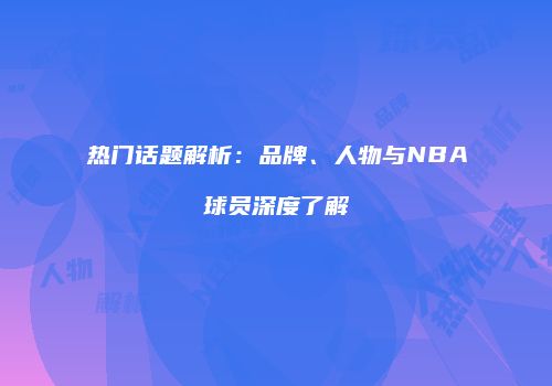 热门话题解析：品牌、人物与NBA球员深度了解