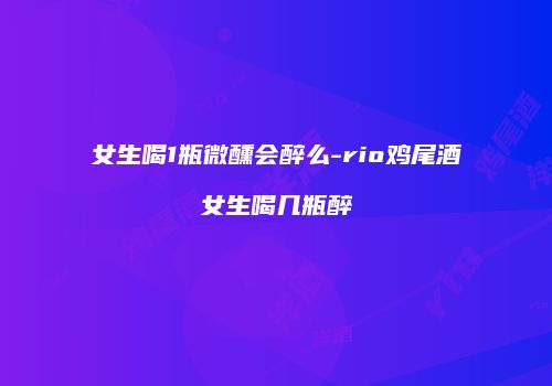 女生喝1瓶微醺会醉么-rio鸡尾酒女生喝几瓶醉