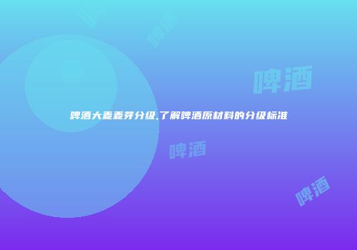 啤酒大麦麦芽分级,了解啤酒原材料的分级标准