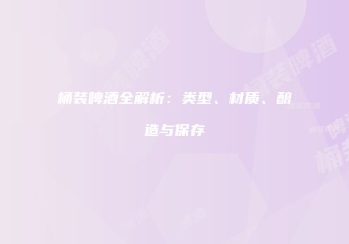 桶装啤酒全解析：类型、材质、酿造与保存