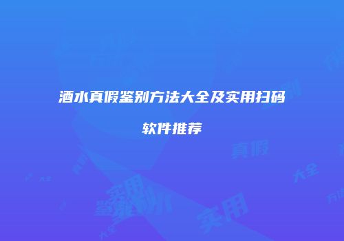 酒水真假鉴别方法大全及实用扫码软件推荐