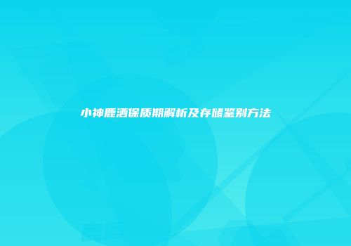 小神鹿酒保质期解析及存储鉴别方法