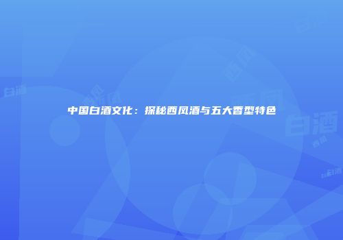 中国白酒文化：探秘西凤酒与五大香型特色