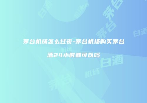 茅台机场怎么过夜-茅台机场购买茅台酒24小时都可以吗
