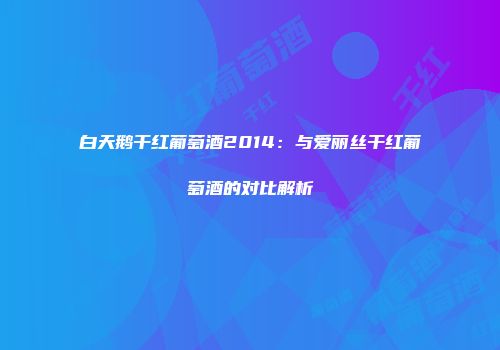 白天鹅干红葡萄酒2014：与爱丽丝干红葡萄酒的对比解析