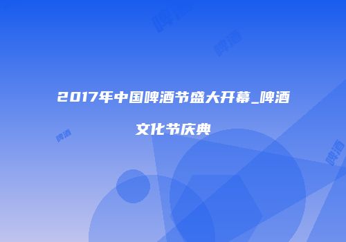 2017年中国啤酒节盛大开幕_啤酒文化节庆典