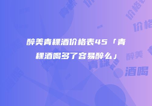 醉美青稞酒价格表45「青稞酒喝多了容易醉么」