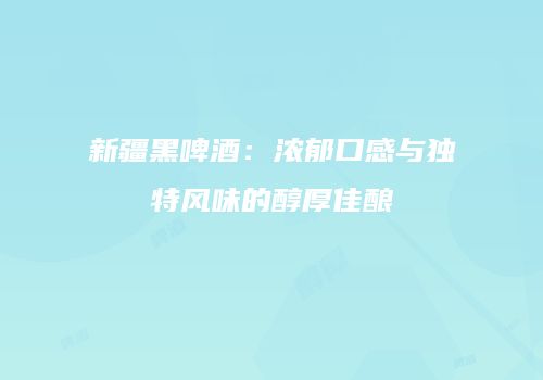 新疆黑啤酒：浓郁口感与独特风味的醇厚佳酿
