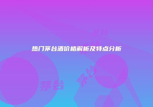 热门茅台酒价格解析及特点分析