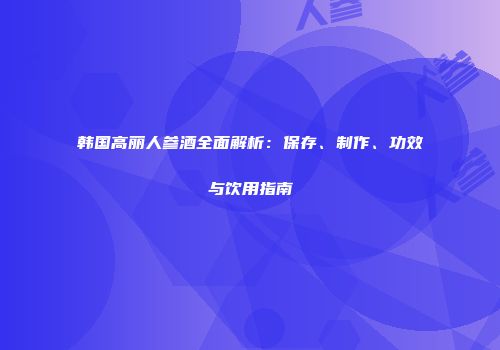 韩国高丽人参酒全面解析：保存、制作、功效与饮用指南