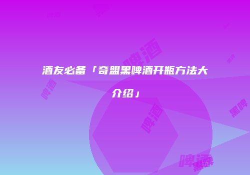 酒友必备「奇盟黑啤酒开瓶方法大介绍」