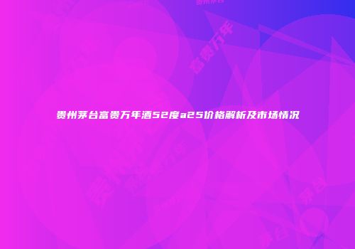 贵州茅台富贵万年酒52度a25价格解析及市场情况