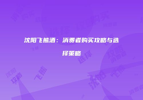 沈阳飞熊酒：消费者购买攻略与选择策略