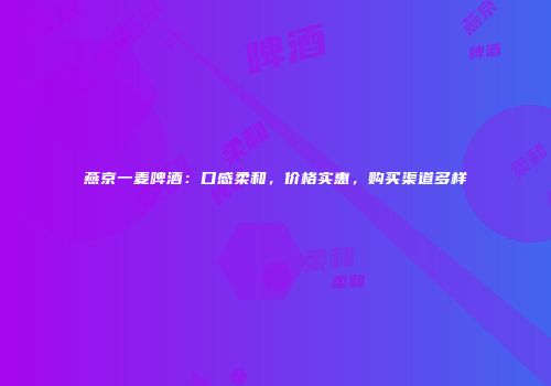燕京一麦啤酒：口感柔和，价格实惠，购买渠道多样