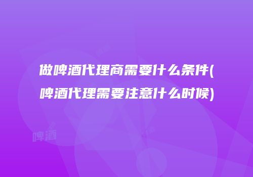 做啤酒代理商需要什么条件(啤酒代理需要注意什么时候)