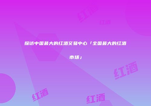 探访中国最大的红酒交易中心「全国最大的红酒市场」