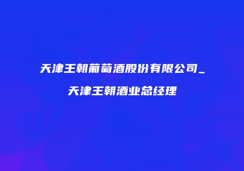 天津王朝葡萄酒股份有限公司_天津王朝酒业总经理