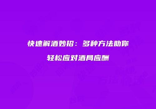 快速解酒妙招：多种方法助你轻松应对酒局应酬